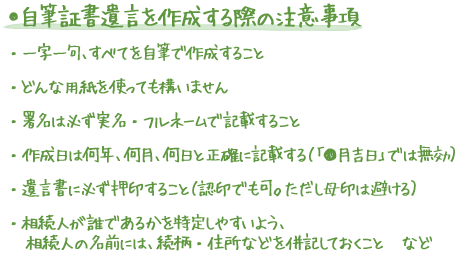 ●自筆証書遺言を作成する際の注意事項 ・一字一句、すべてを自筆で作成すること ・どんな用紙を使っても構いません ・署名は必ず実名・フルネームで記載すること ・作成日は何年、何月、何日と正確に記載する（「●月吉日」では無効） ・遺言書に必ず押印すること（認印でも可。ただし母印は避ける） ・相続人が誰であるかを特定しやすいよう、相続人の名前には、続柄・住所などを併記しておくこと　など