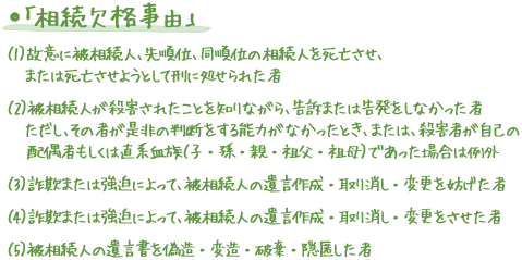 ●「相続欠格事由」 （1）故意に被相続人、先順位、同順位の相続人を死亡させ、または死亡させようとして刑に処せられた者（2）被相続人が殺害されたことを知りながら、告訴または告発をしなかった者ただし、その者が是非の判断をする能力がなかったとき、または、殺害者が自己の配偶者もしくは直系血族（子・孫・親・祖父・祖母）であった場合は例外（3）詐欺または強迫によって、被相続人の遺言作成・取り消し・変更を妨げた者（4）詐欺または強迫によって、被相続人の遺言作成・取り消し・変更をさせた者（5）被相続人の遺言書を偽造・変造・破棄・隠匿した者