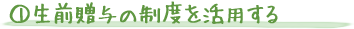 ①生前贈与の制度を活用する